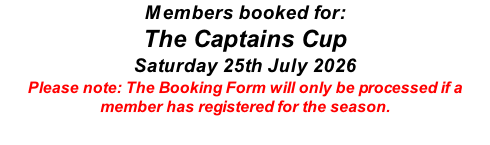 Members booked for: The Captains Cup Saturday 25th July 2026 Please note: The Booking Form will only be processed if a member has registered for the season.