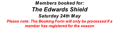 Members booked for: The Edwards Shield Saturday 24th May Please note: The Booking Form will only be processed if a member has registered for the season