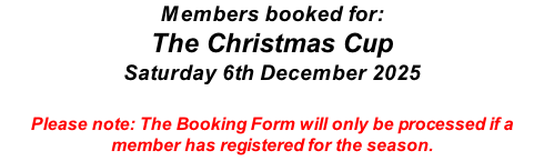 Members booked for: The Christmas Cup Saturday 6th December 2025  Please note: The Booking Form will only be processed if a member has registered for the season.